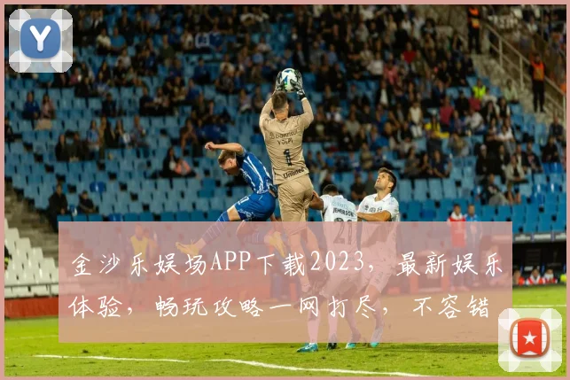 金沙乐娱场APP下载2023，最新娱乐体验，畅玩攻略一网打尽，不容错过