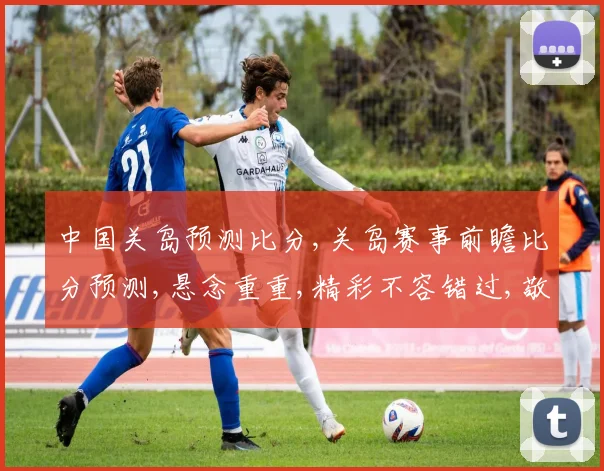 中国关岛预测比分,关岛赛事前瞻比分预测,悬念重重,精彩不容错过,敬请关注