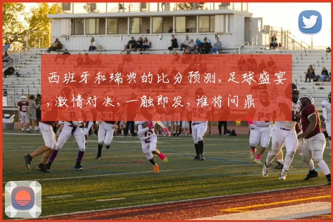 西班牙和瑞典的比分预测,足球盛宴,激情对决,一触即发,谁将问鼎