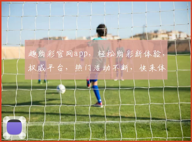 趣购彩官网app，轻松购彩新体验，权威平台，热门活动不断，快来体验