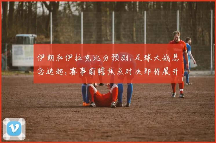 伊朗和伊拉克比分预测,足球大战悬念迭起,赛事前瞻焦点对决即将展开,悬念待解,拭目以待