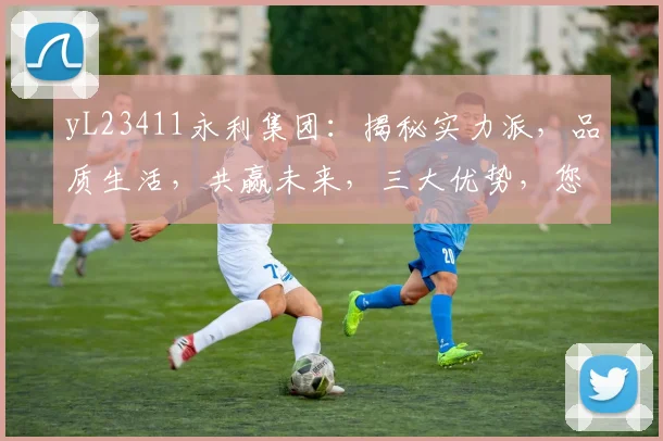 yL23411永利集团：揭秘实力派，品质生活，共赢未来，三大优势，您不容错过