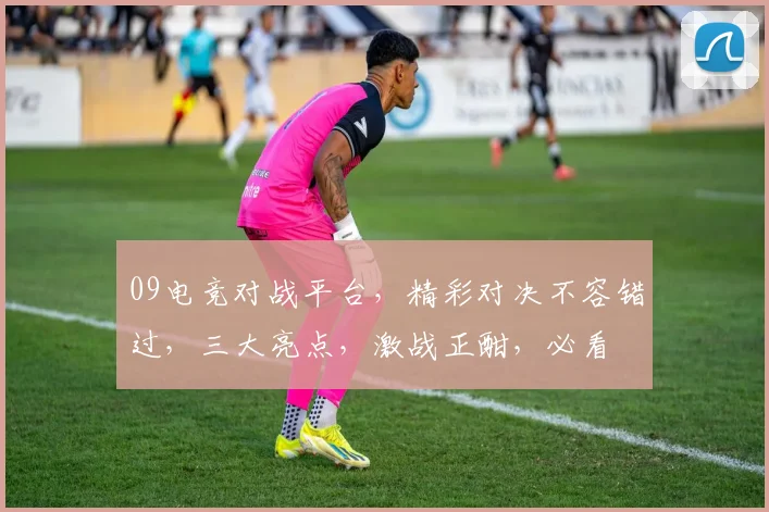 09电竞对战平台，精彩对决不容错过，三大亮点，激战正酣，必看