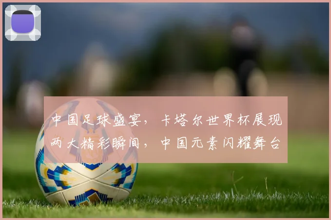 中国足球盛宴，卡塔尔世界杯展现两大精彩瞬间，中国元素闪耀舞台，惊艳全球