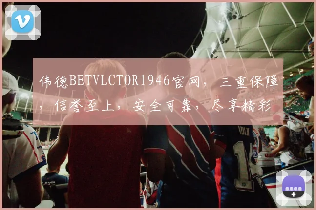 伟德BETVLCTOR1946官网，三重保障，信誉至上，安全可靠，尽享精彩